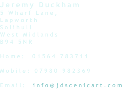 Jeremy Duckham
5 Wharf Lane,
Lapworth
Solihull
West Midlands
B94 5NR

Home:  01564 783711

Mobile: 07980 982369

Email:  info@jdscenicart.com
